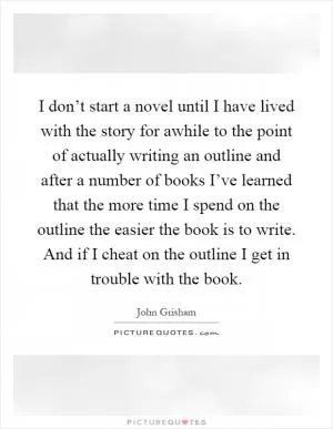 I don’t start a novel until I have lived with the story for awhile to the point of actually writing an outline and after a number of books I’ve learned that the more time I spend on the outline the easier the book is to write. And if I cheat on the outline I get in trouble with the book Picture Quote #1