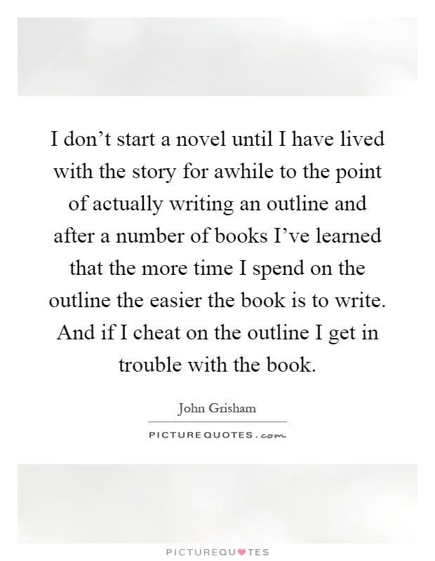 I don't start a novel until I have lived with the story for awhile to the point of actually writing an outline and after a number of books I've learned that the more time I spend on the outline the easier the book is to write. And if I cheat on the outline I get in trouble with the book Picture Quote #1