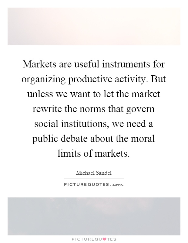 Markets are useful instruments for organizing productive activity. But unless we want to let the market rewrite the norms that govern social institutions, we need a public debate about the moral limits of markets Picture Quote #1