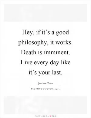 Hey, if it’s a good philosophy, it works. Death is imminent. Live every day like it’s your last Picture Quote #1