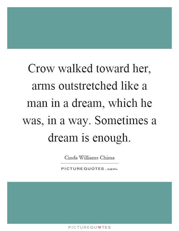 Crow walked toward her, arms outstretched like a man in a dream, which he was, in a way. Sometimes a dream is enough Picture Quote #1