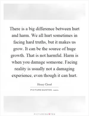 There is a big difference between hurt and harm. We all hurt sometimes in facing hard truths, but it makes us grow. It can be the source of huge growth. That is not harmful. Harm is when you damage someone. Facing reality is usually not a damaging experience, even though it can hurt Picture Quote #1