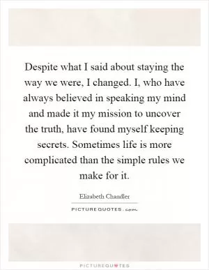 Despite what I said about staying the way we were, I changed. I, who have always believed in speaking my mind and made it my mission to uncover the truth, have found myself keeping secrets. Sometimes life is more complicated than the simple rules we make for it Picture Quote #1