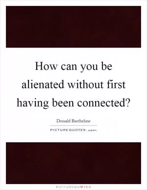 How can you be alienated without first having been connected? Picture Quote #1