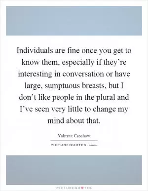 Individuals are fine once you get to know them, especially if they’re interesting in conversation or have large, sumptuous breasts, but I don’t like people in the plural and I’ve seen very little to change my mind about that Picture Quote #1