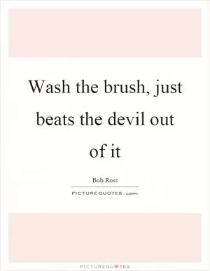 Wash the brush, just beats the devil out of it Picture Quote #1