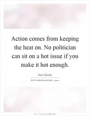 Action comes from keeping the heat on. No politician can sit on a hot issue if you make it hot enough Picture Quote #1