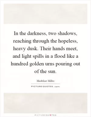In the darkness, two shadows, reaching through the hopeless, heavy dusk. Their hands meet, and light spills in a flood like a hundred golden urns pouring out of the sun Picture Quote #1