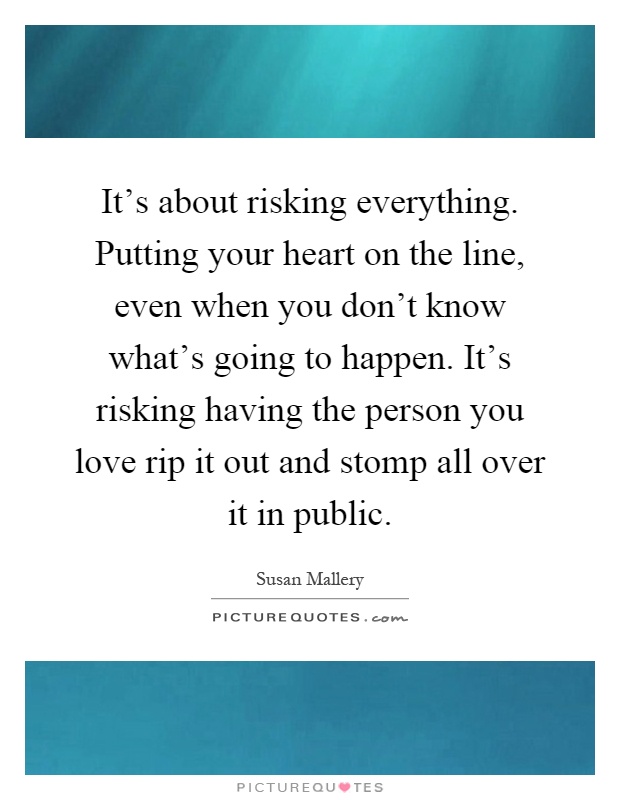 It's about risking everything. Putting your heart on the line, even when you don't know what's going to happen. It's risking having the person you love rip it out and stomp all over it in public Picture Quote #1