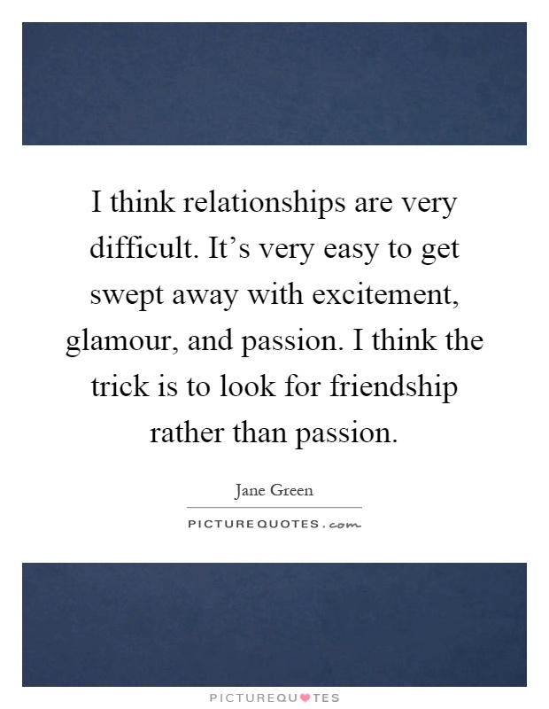 I think relationships are very difficult. It's very easy to get swept away with excitement, glamour, and passion. I think the trick is to look for friendship rather than passion Picture Quote #1