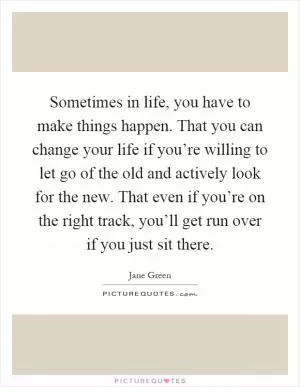Sometimes in life, you have to make things happen. That you can change your life if you’re willing to let go of the old and actively look for the new. That even if you’re on the right track, you’ll get run over if you just sit there Picture Quote #1