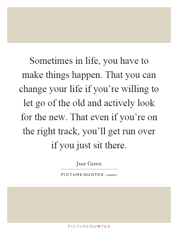 Sometimes in life, you have to make things happen. That you can change your life if you're willing to let go of the old and actively look for the new. That even if you're on the right track, you'll get run over if you just sit there Picture Quote #1