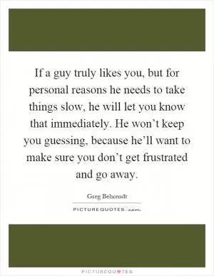 If a guy truly likes you, but for personal reasons he needs to take things slow, he will let you know that immediately. He won’t keep you guessing, because he’ll want to make sure you don’t get frustrated and go away Picture Quote #1