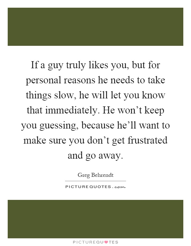 If a guy truly likes you, but for personal reasons he needs to take things slow, he will let you know that immediately. He won't keep you guessing, because he'll want to make sure you don't get frustrated and go away Picture Quote #1