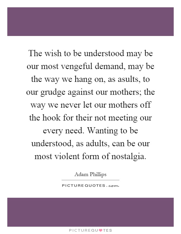 The wish to be understood may be our most vengeful demand, may be the way we hang on, as asults, to our grudge against our mothers; the way we never let our mothers off the hook for their not meeting our every need. Wanting to be understood, as adults, can be our most violent form of nostalgia Picture Quote #1