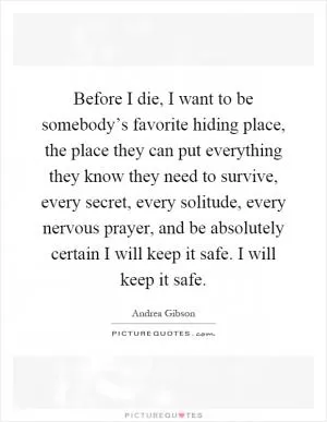 Before I die, I want to be somebody’s favorite hiding place, the place they can put everything they know they need to survive, every secret, every solitude, every nervous prayer, and be absolutely certain I will keep it safe. I will keep it safe Picture Quote #1