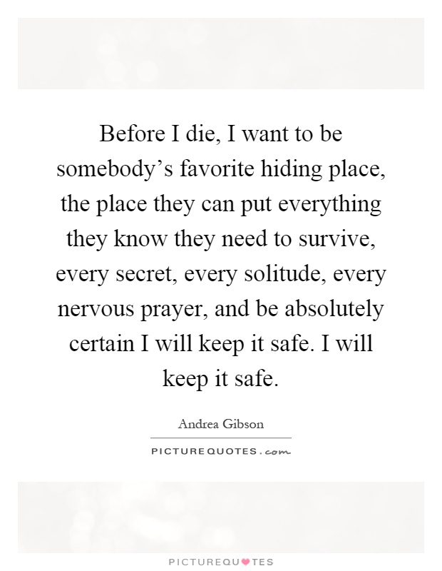 Before I die, I want to be somebody's favorite hiding place, the place they can put everything they know they need to survive, every secret, every solitude, every nervous prayer, and be absolutely certain I will keep it safe. I will keep it safe Picture Quote #1