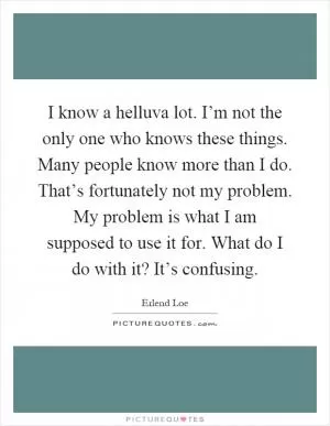 I know a helluva lot. I’m not the only one who knows these things. Many people know more than I do. That’s fortunately not my problem. My problem is what I am supposed to use it for. What do I do with it? It’s confusing Picture Quote #1