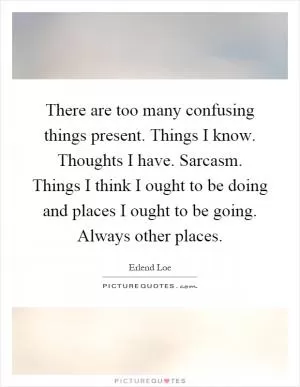 There are too many confusing things present. Things I know. Thoughts I have. Sarcasm. Things I think I ought to be doing and places I ought to be going. Always other places Picture Quote #1