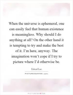 When the universe is ephemeral, one can easily feel that human existence is meaningless. Why should I do anything at all? On the other hand it is tempting to try and make the best of it. I’m here, anyway. The imagination won’t cope if I try to picture where I’d otherwise be Picture Quote #1