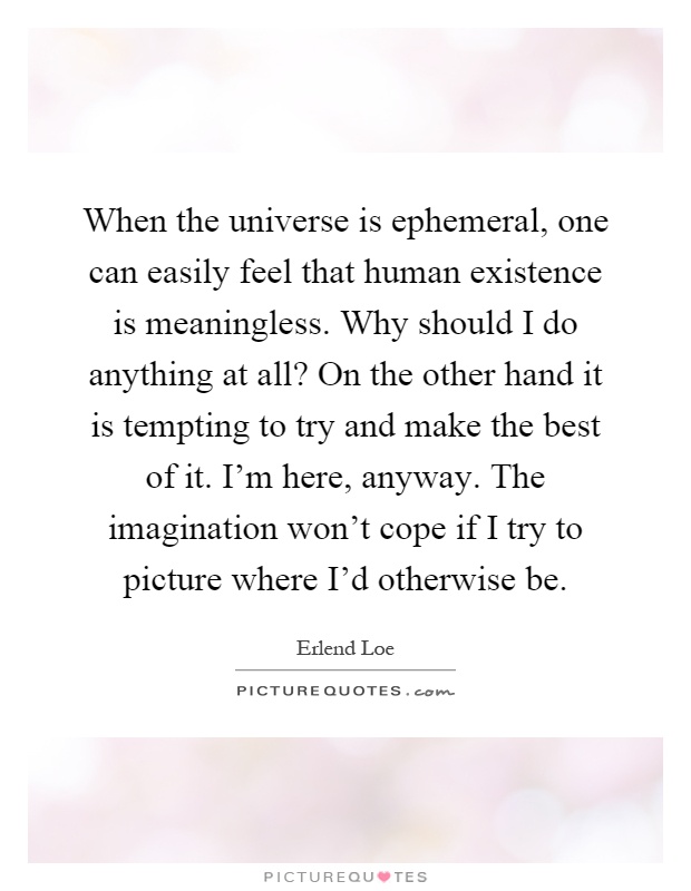 When the universe is ephemeral, one can easily feel that human existence is meaningless. Why should I do anything at all? On the other hand it is tempting to try and make the best of it. I'm here, anyway. The imagination won't cope if I try to picture where I'd otherwise be Picture Quote #1