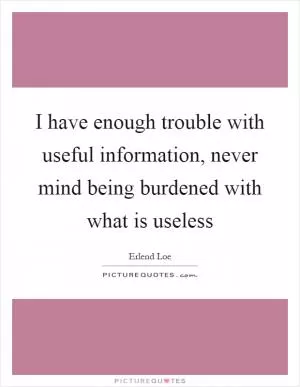 I have enough trouble with useful information, never mind being burdened with what is useless Picture Quote #1