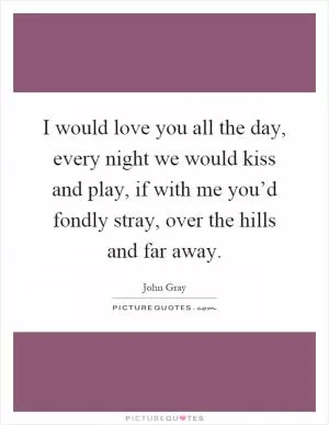 I would love you all the day, every night we would kiss and play, if with me you’d fondly stray, over the hills and far away Picture Quote #1