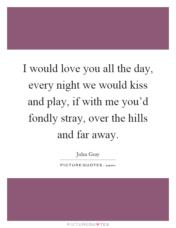 I would love you all the day, every night we would kiss and play, if with me you'd fondly stray, over the hills and far away Picture Quote #1