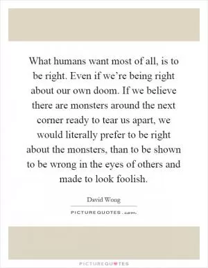 What humans want most of all, is to be right. Even if we’re being right about our own doom. If we believe there are monsters around the next corner ready to tear us apart, we would literally prefer to be right about the monsters, than to be shown to be wrong in the eyes of others and made to look foolish Picture Quote #1