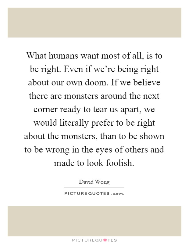 What humans want most of all, is to be right. Even if we're being right about our own doom. If we believe there are monsters around the next corner ready to tear us apart, we would literally prefer to be right about the monsters, than to be shown to be wrong in the eyes of others and made to look foolish Picture Quote #1