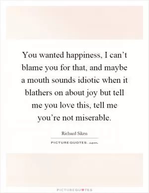 You wanted happiness, I can’t blame you for that, and maybe a mouth sounds idiotic when it blathers on about joy but tell me you love this, tell me you’re not miserable Picture Quote #1