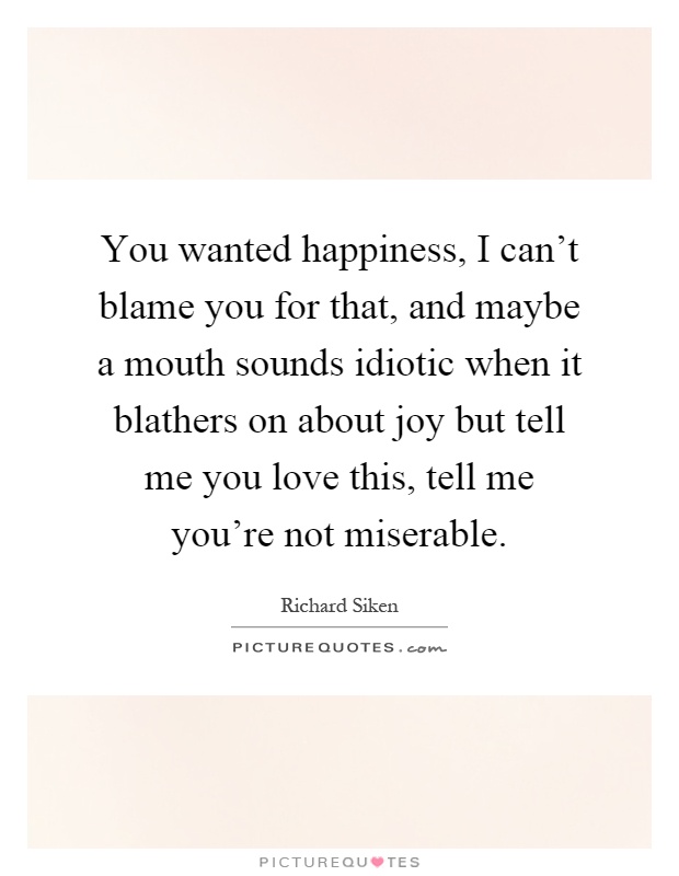 You wanted happiness, I can't blame you for that, and maybe a mouth sounds idiotic when it blathers on about joy but tell me you love this, tell me you're not miserable Picture Quote #1
