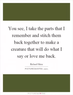 You see, I take the parts that I remember and stitch them back together to make a creature that will do what I say or love me back Picture Quote #1