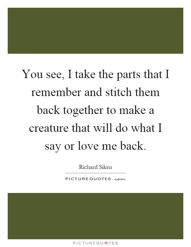 You see, I take the parts that I remember and stitch them back together to make a creature that will do what I say or love me back Picture Quote #1
