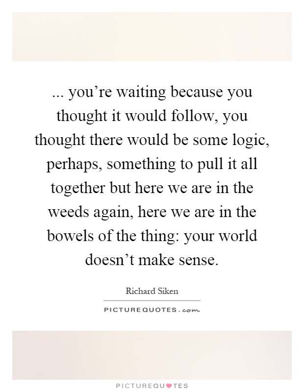 ... you're waiting because you thought it would follow, you thought there would be some logic, perhaps, something to pull it all together but here we are in the weeds again, here we are in the bowels of the thing: your world doesn't make sense Picture Quote #1