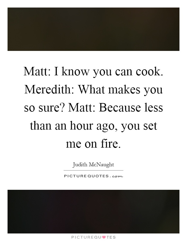 Matt: I know you can cook. Meredith: What makes you so sure? Matt: Because less than an hour ago, you set me on fire Picture Quote #1