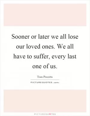 Sooner or later we all lose our loved ones. We all have to suffer, every last one of us Picture Quote #1