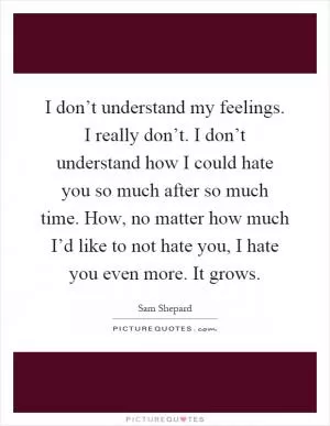 I don’t understand my feelings. I really don’t. I don’t understand how I could hate you so much after so much time. How, no matter how much I’d like to not hate you, I hate you even more. It grows Picture Quote #1