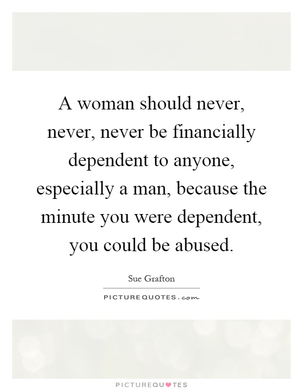A woman should never, never, never be financially dependent to anyone, especially a man, because the minute you were dependent, you could be abused Picture Quote #1