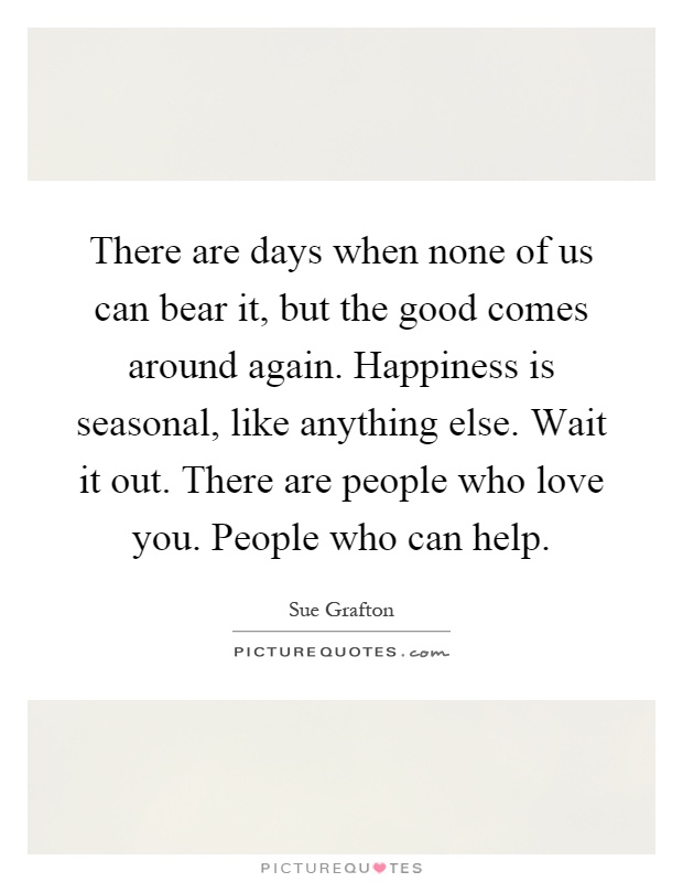 There are days when none of us can bear it, but the good comes around again. Happiness is seasonal, like anything else. Wait it out. There are people who love you. People who can help Picture Quote #1