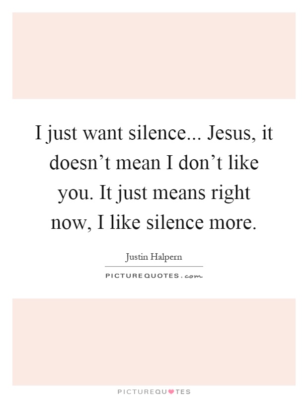 I just want silence... Jesus, it doesn't mean I don't like you. It just means right now, I like silence more Picture Quote #1