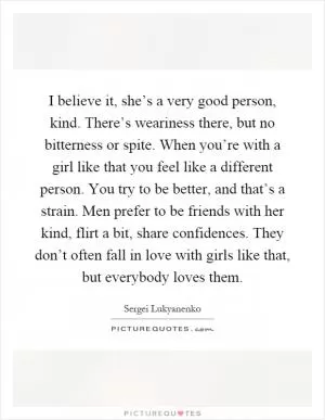 I believe it, she’s a very good person, kind. There’s weariness there, but no bitterness or spite. When you’re with a girl like that you feel like a different person. You try to be better, and that’s a strain. Men prefer to be friends with her kind, flirt a bit, share confidences. They don’t often fall in love with girls like that, but everybody loves them Picture Quote #1