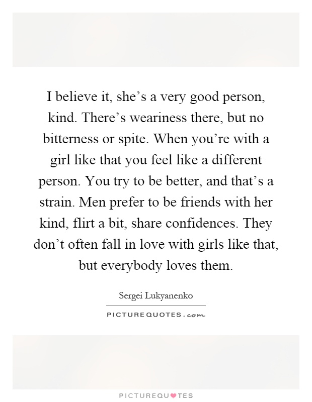 I believe it, she's a very good person, kind. There's weariness there, but no bitterness or spite. When you're with a girl like that you feel like a different person. You try to be better, and that's a strain. Men prefer to be friends with her kind, flirt a bit, share confidences. They don't often fall in love with girls like that, but everybody loves them Picture Quote #1