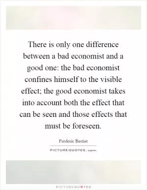There is only one difference between a bad economist and a good one: the bad economist confines himself to the visible effect; the good economist takes into account both the effect that can be seen and those effects that must be foreseen Picture Quote #1