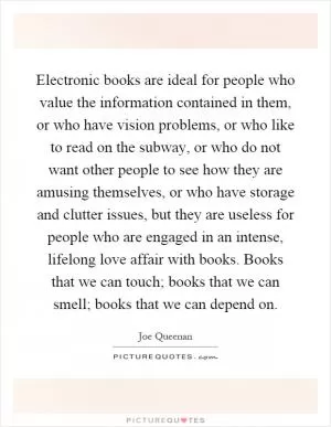 Electronic books are ideal for people who value the information contained in them, or who have vision problems, or who like to read on the subway, or who do not want other people to see how they are amusing themselves, or who have storage and clutter issues, but they are useless for people who are engaged in an intense, lifelong love affair with books. Books that we can touch; books that we can smell; books that we can depend on Picture Quote #1