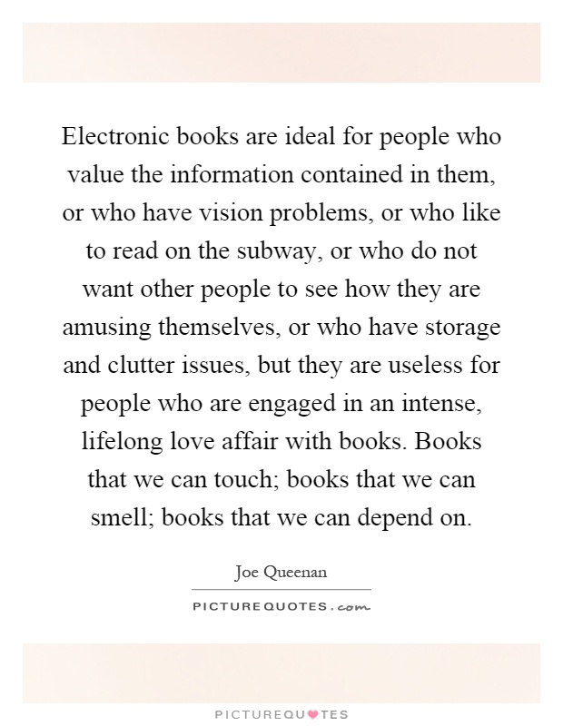 Electronic books are ideal for people who value the information contained in them, or who have vision problems, or who like to read on the subway, or who do not want other people to see how they are amusing themselves, or who have storage and clutter issues, but they are useless for people who are engaged in an intense, lifelong love affair with books. Books that we can touch; books that we can smell; books that we can depend on Picture Quote #1