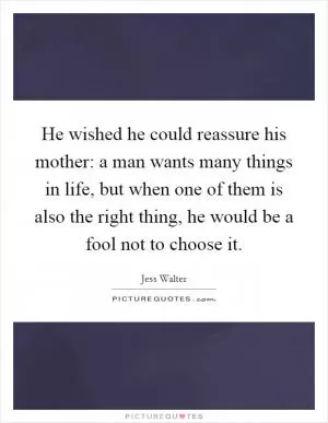 He wished he could reassure his mother: a man wants many things in life, but when one of them is also the right thing, he would be a fool not to choose it Picture Quote #1