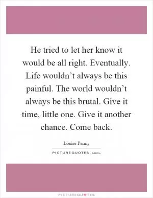 He tried to let her know it would be all right. Eventually. Life wouldn’t always be this painful. The world wouldn’t always be this brutal. Give it time, little one. Give it another chance. Come back Picture Quote #1