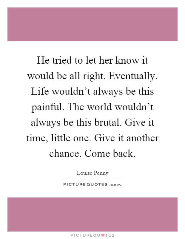 He tried to let her know it would be all right. Eventually. Life wouldn't always be this painful. The world wouldn't always be this brutal. Give it time, little one. Give it another chance. Come back Picture Quote #1