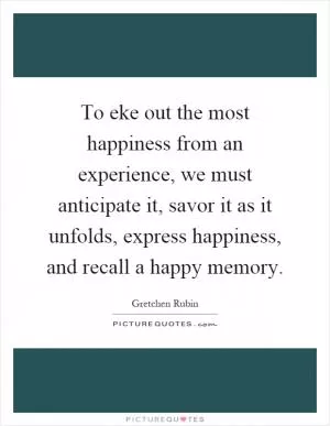 To eke out the most happiness from an experience, we must anticipate it, savor it as it unfolds, express happiness, and recall a happy memory Picture Quote #1